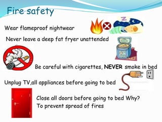 Fire safety
Wear flameproof nightwear
Never leave a deep fat fryer unattended
Be careful with cigarettes, NEVER smoke in bed
Unplug TV,all appliances before going to bed
Close all doors before going to bed Why?
To prevent spread of fires
 