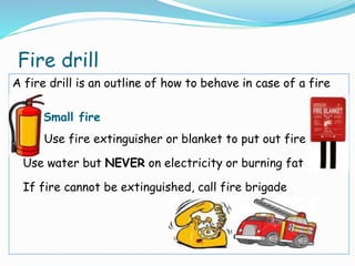 Fire drill
A fire drill is an outline of how to behave in case of a fire
Small fire
Use fire extinguisher or blanket to put out fire
Use water but NEVER on electricity or burning fat
If fire cannot be extinguished, call fire brigade
 