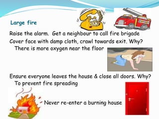 Large fire
Raise the alarm. Get a neighbour to call fire brigade
Cover face with damp cloth, crawl towards exit. Why?
There is more oxygen near the floor
Ensure everyone leaves the house & close all doors. Why?
To prevent fire spreading
Never re-enter a burning house
 