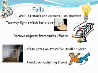 Falls
Well –lit stairs and corners - no shadows
Two-way light switch for stairs
Remove objects from stairs /floors
Safety gates on stairs for small children
Avoid over-polishing floors
 