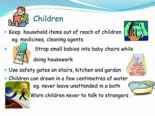 Children
 Keep household items out of reach of children
eg. medicines, cleaning agents
 Strap small babies into baby chairs while
doing housework
 Use safety gates on stairs, kitchen and garden
 Children can drown in a few centimetres of water
eg. never leave unattended in a bath
 Warn children never to talk to strangers
 