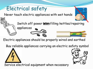 Electrical safety
Never touch electric appliances with wet hands
Switch off power before filling kettles/repairing
appliances
Electric appliances should be properly wired and earthed
Buy reliable appliances carrying an electric safety symbol
Service electrical equipment when necessary
 