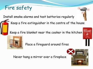 Fire safety
Install smoke alarms and test batteries regularly
Keep a fire extinguisher in the centre of the house
Keep a fire blanket near the cooker in the kitchen
Place a fireguard around fires
Never hang a mirror over a fireplace
 