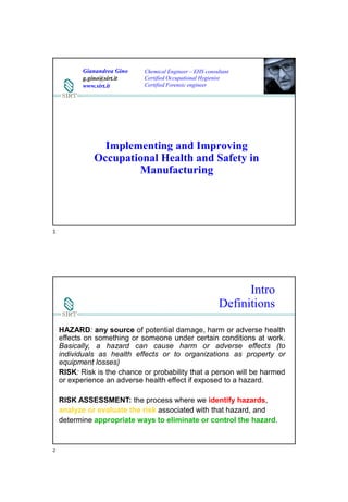 15/11/2019
1
Implementing and Improving
Occupational Health and Safety in
Manufacturing
Gianandrea Gino
g.gino@sirt.it
www.sirt.it
Chemical Engineer – EHS consultant
Certified Occupational Hygienist
Certified Forensic engineer
Intro
Definitions
HAZARD: any source of potential damage, harm or adverse health
effects on something or someone under certain conditions at work.
Basically, a hazard can cause harm or adverse effects (to
individuals as health effects or to organizations as property or
equipment losses)
RISK: Risk is the chance or probability that a person will be harmed
or experience an adverse health effect if exposed to a hazard.
RISK ASSESSMENT: the process where we identify hazards,
analyze or evaluate the risk associated with that hazard, and
determine appropriate ways to eliminate or control the hazard.
1
2
 