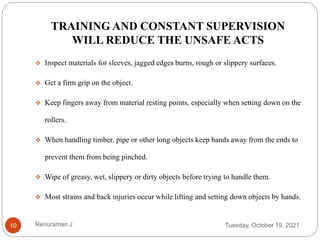 TRAINING AND CONSTANT SUPERVISION
WILL REDUCE THE UNSAFE ACTS
 Inspect materials for sleeves, jagged edges burns, rough or slippery surfaces.
 Get a firm grip on the object.
 Keep fingers away from material resting points, especially when setting down on the
rollers.
 When handling timber, pipe or other long objects keep hands away from the ends to
prevent them from being pinched.
 Wipe of greasy, wet, slippery or dirty objects before trying to handle them.
 Most strains and back injuries occur while lifting and setting down objects by hands.
Tuesday, October 19, 2021
10 Renuraman J
 