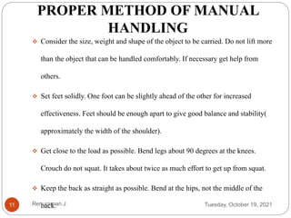 PROPER METHOD OF MANUAL
HANDLING
 Consider the size, weight and shape of the object to be carried. Do not lift more
than the object that can be handled comfortably. If necessary get help from
others.
 Set feet solidly. One foot can be slightly ahead of the other for increased
effectiveness. Feet should be enough apart to give good balance and stability(
approximately the width of the shoulder).
 Get close to the load as possible. Bend legs about 90 degrees at the knees.
Crouch do not squat. It takes about twice as much effort to get up from squat.
 Keep the back as straight as possible. Bend at the hips, not the middle of the
back. Tuesday, October 19, 2021
11 Renuraman J
 