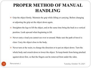PROPER METHOD OF MANUAL
HANDLING
 Grip the object firmly. Maintain the grip while lifting or carrying. Before changing
or adjusting the grip set the object down again.
 Straighten the legs to lift the object, and at the same time bring the back to a vertical
position. Look upward when beginning to lift.
 Never carry a load you cannot see over or around. Make sure the path of travel is
clear. Carry the object close to the body.
 Never turn at the waist, to change the direction or to put an object down. Turn the
whole body and crouch down to lower the object. To keep hands from being pinched
against down first, so that the fingers can be removed from under the sides.
Tuesday, October 19, 2021
12 Renuraman J
 