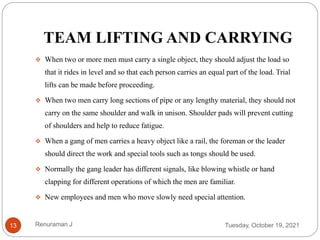 TEAM LIFTING AND CARRYING
 When two or more men must carry a single object, they should adjust the load so
that it rides in level and so that each person carries an equal part of the load. Trial
lifts can be made before proceeding.
 When two men carry long sections of pipe or any lengthy material, they should not
carry on the same shoulder and walk in unison. Shoulder pads will prevent cutting
of shoulders and help to reduce fatigue.
 When a gang of men carries a heavy object like a rail, the foreman or the leader
should direct the work and special tools such as tongs should be used.
 Normally the gang leader has different signals, like blowing whistle or hand
clapping for different operations of which the men are familiar.
 New employees and men who move slowly need special attention.
Tuesday, October 19, 2021
13 Renuraman J
 