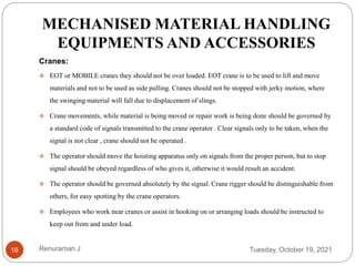 MECHANISED MATERIAL HANDLING
EQUIPMENTS AND ACCESSORIES
Cranes:
 EOT or MOBILE cranes they should not be over loaded. EOT crane is to be used to lift and move
materials and not to be used as side pulling. Cranes should not be stopped with jerky motion, where
the swinging material will fall due to displacement of slings.
 Crane movements, while material is being moved or repair work is being done should be governed by
a standard code of signals transmitted to the crane operator . Clear signals only to be taken, when the
signal is not clear , crane should not be operated .
 The operator should move the hoisting apparatus only on signals from the proper person, but to stop
signal should be obeyed regardless of who gives it, otherwise it would result an accident.
 The operator should be governed absolutely by the signal. Crane rigger should be distinguishable from
others, for easy spotting by the crane operators.
 Employees who work near cranes or assist in hooking on or arranging loads should be instructed to
keep out from and under load.
Tuesday, October 19, 2021
16 Renuraman J
 