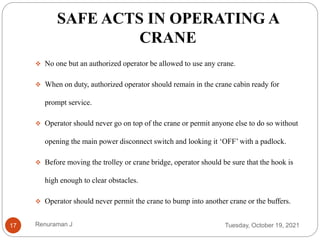 SAFE ACTS IN OPERATING A
CRANE
 No one but an authorized operator be allowed to use any crane.
 When on duty, authorized operator should remain in the crane cabin ready for
prompt service.
 Operator should never go on top of the crane or permit anyone else to do so without
opening the main power disconnect switch and looking it ‘OFF’ with a padlock.
 Before moving the trolley or crane bridge, operator should be sure that the hook is
high enough to clear obstacles.
 Operator should never permit the crane to bump into another crane or the buffers.
Tuesday, October 19, 2021
17 Renuraman J
 