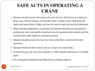 SAFE ACTS IN OPERATING A
CRANE
 Operator should Examine the crane at the start of every shift for loose or defective
gears, keys, runway railings, warning bell, signs, switches, down shop leads and
cables and report defects. Make sure that the crane is kept clear and well lubricated.
 While hoisting equipment is in operation, the operator should not be permitted to
perform any other work and he should not leave his position at the controls until the
load has been safely landed or returned to ground.
 Operator should not carry the load over men on the floor, sound the bell when
necessary.
 Operator should not allow men to ride on a load or on crane hooks.
 If the power goes off, move the controller to ‘OFF’ position until power is available
again.
 Fire extinguisher should be kept filled and in working condition.
Tuesday, October 19, 2021
18 Renuraman J
 