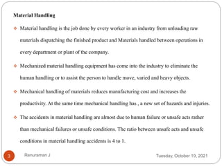 Material Handling
 Material handling is the job done by every worker in an industry from unloading raw
materials dispatching the finished product and Materials handled between operations in
every department or plant of the company.
 Mechanized material handling equipment has come into the industry to eliminate the
human handling or to assist the person to handle move, varied and heavy objects.
 Mechanical handling of materials reduces manufacturing cost and increases the
productivity. At the same time mechanical handling has , a new set of hazards and injuries.
 The accidents in material handling are almost due to human failure or unsafe acts rather
than mechanical failures or unsafe conditions. The ratio between unsafe acts and unsafe
conditions in material handling accidents is 4 to 1.
Tuesday, October 19, 2021
3 Renuraman J
 