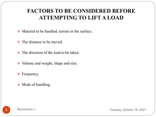  Material to be handled, terrain or the surface.
 The distance to be moved.
 The direction of the load to be taken.
 Volume and weight, shape and size.
 Frequency.
 Mode of handling.
FACTORS TO BE CONSIDERED BEFORE
ATTEMPTING TO LIFT A LOAD
Tuesday, October 19, 2021
8 Renuraman J
 