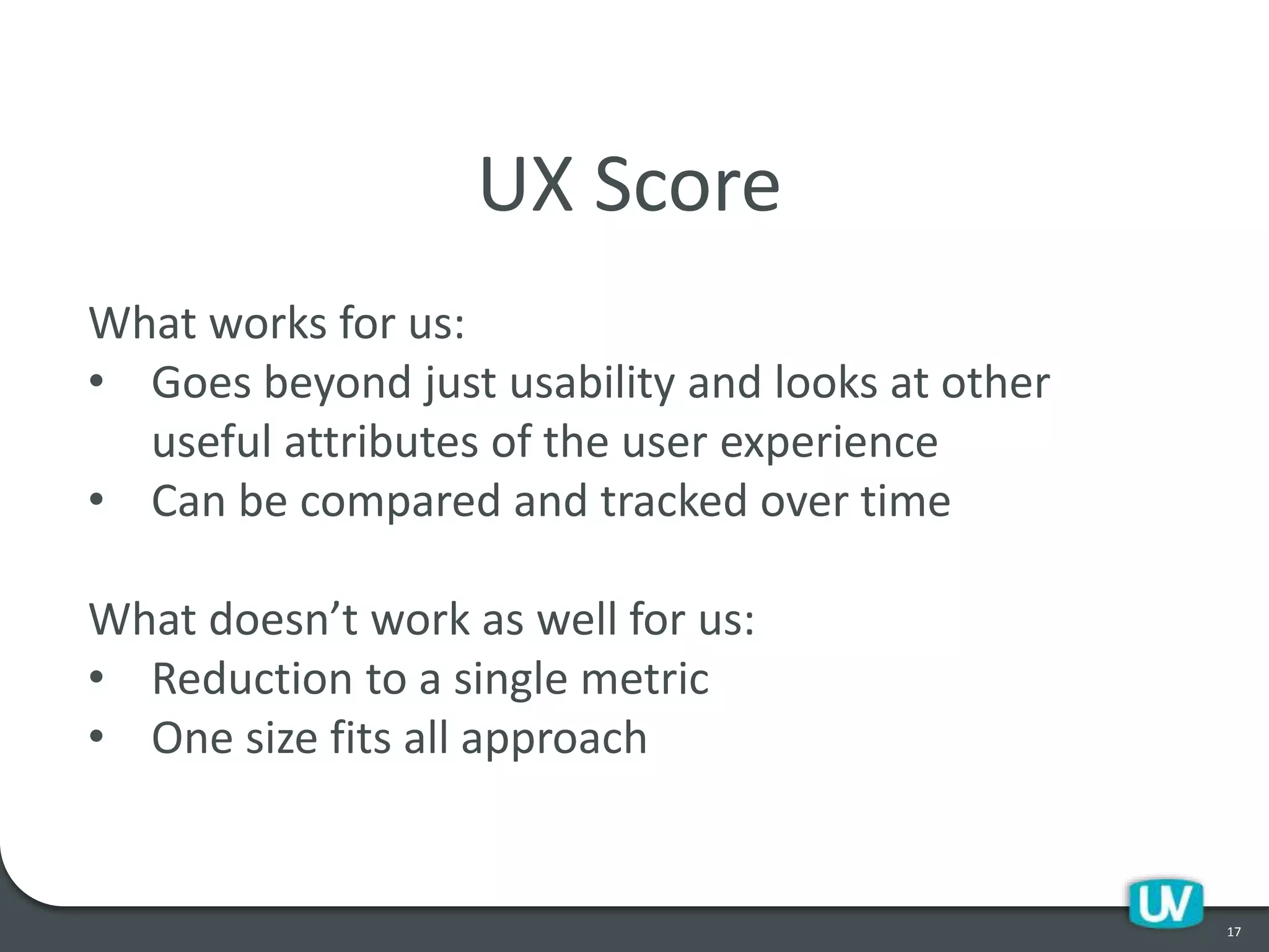 17
UX Score
What works for us:
• Goes beyond just usability and looks at other
useful attributes of the user experience
• Can be compared and tracked over time
What doesn’t work as well for us:
• Reduction to a single metric
• One size fits all approach
 