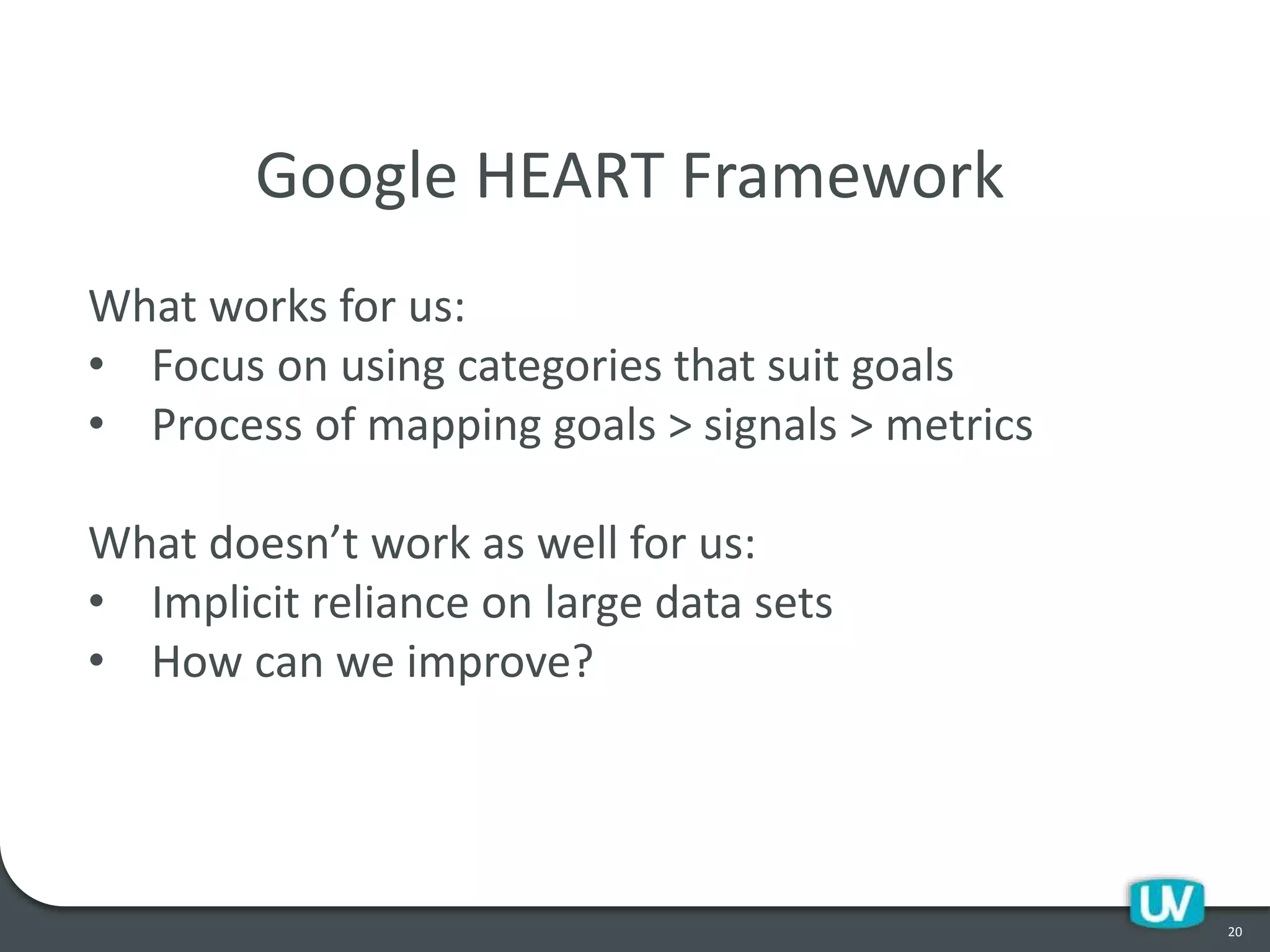 20
Google HEART Framework
What works for us:
• Focus on using categories that suit goals
• Process of mapping goals > signals > metrics
What doesn’t work as well for us:
• Implicit reliance on large data sets
• How can we improve?
 
