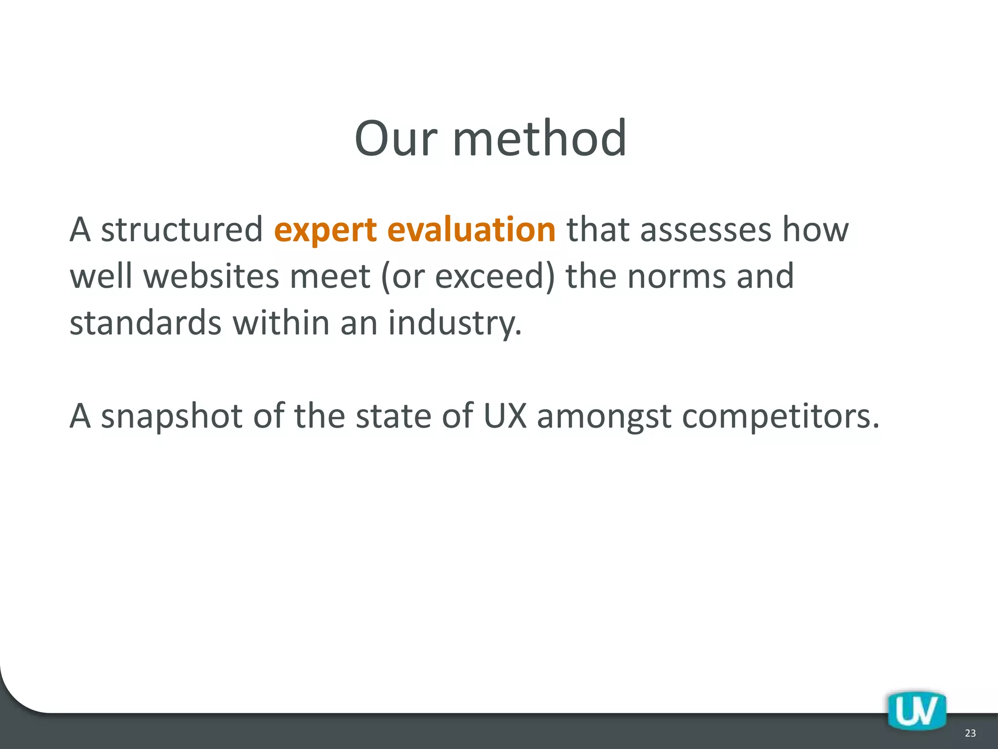23
Our method
A structured expert evaluation that assesses how
well websites meet (or exceed) the norms and
standards within an industry.
A snapshot of the state of UX amongst competitors.
 