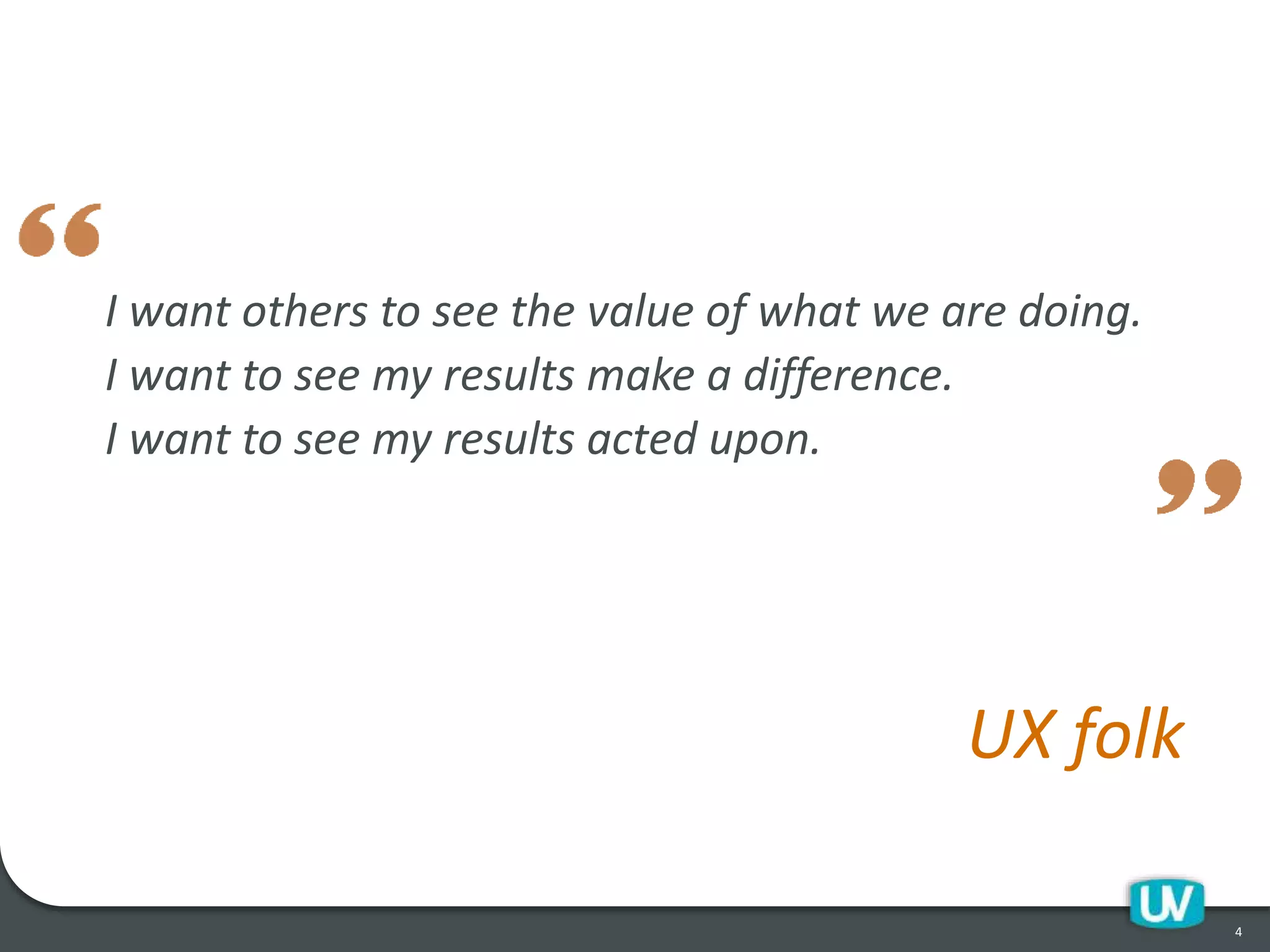 I want others to see the value of what we are doing.
I want to see my results make a difference.
I want to see my results acted upon.
UX folk
4
 