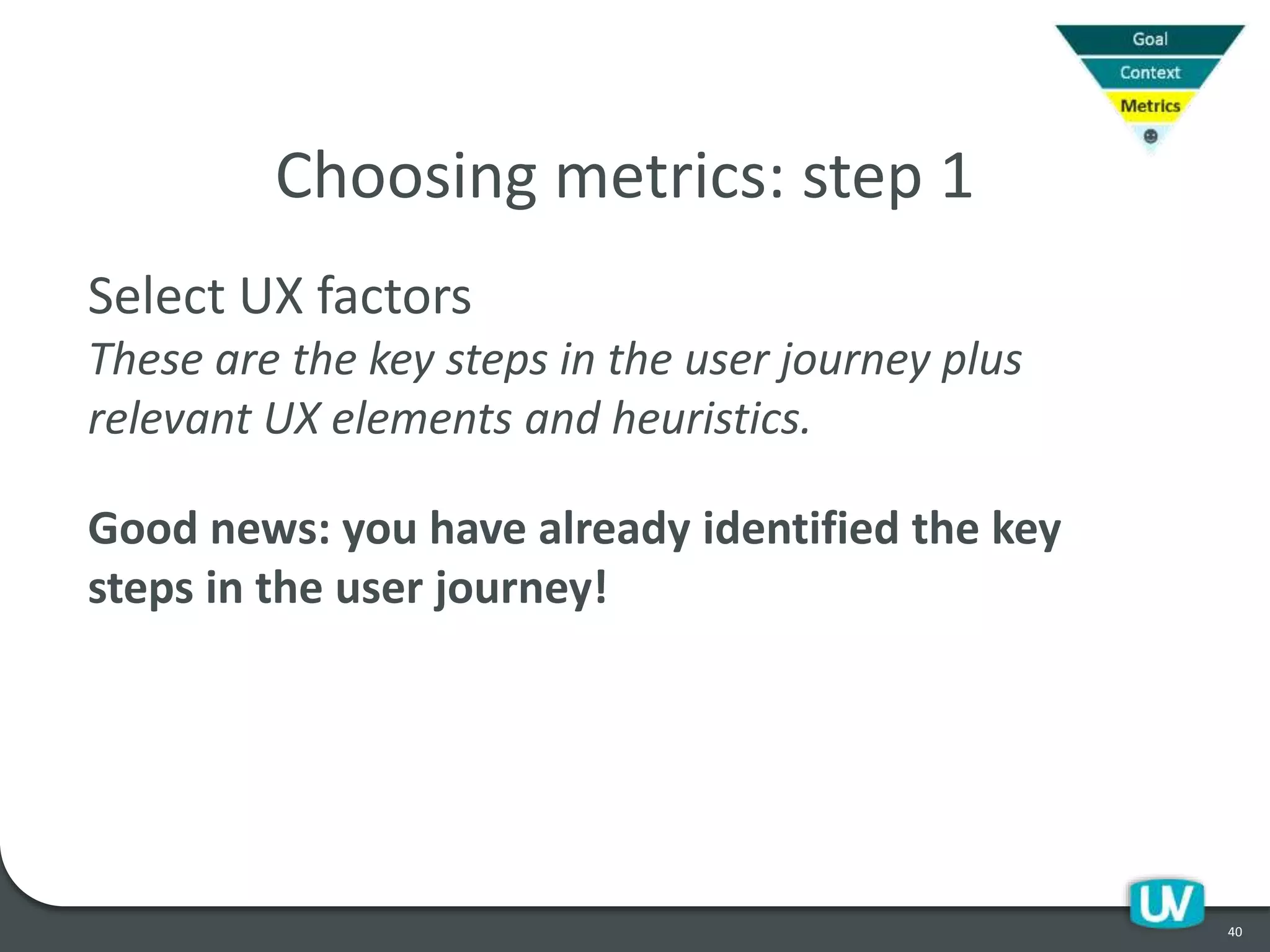 40
Choosing metrics: step 1
Select UX factors
These are the key steps in the user journey plus
relevant UX elements and heuristics.
Good news: you have already identified the key
steps in the user journey!
 