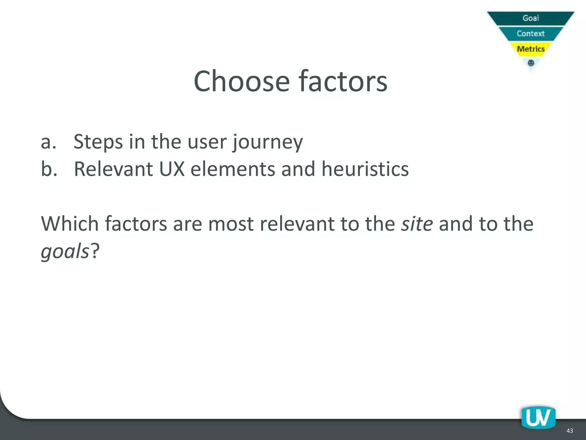 43
Choose factors
a. Steps in the user journey
b. Relevant UX elements and heuristics
Which factors are most relevant to the site and to the
goals?
 