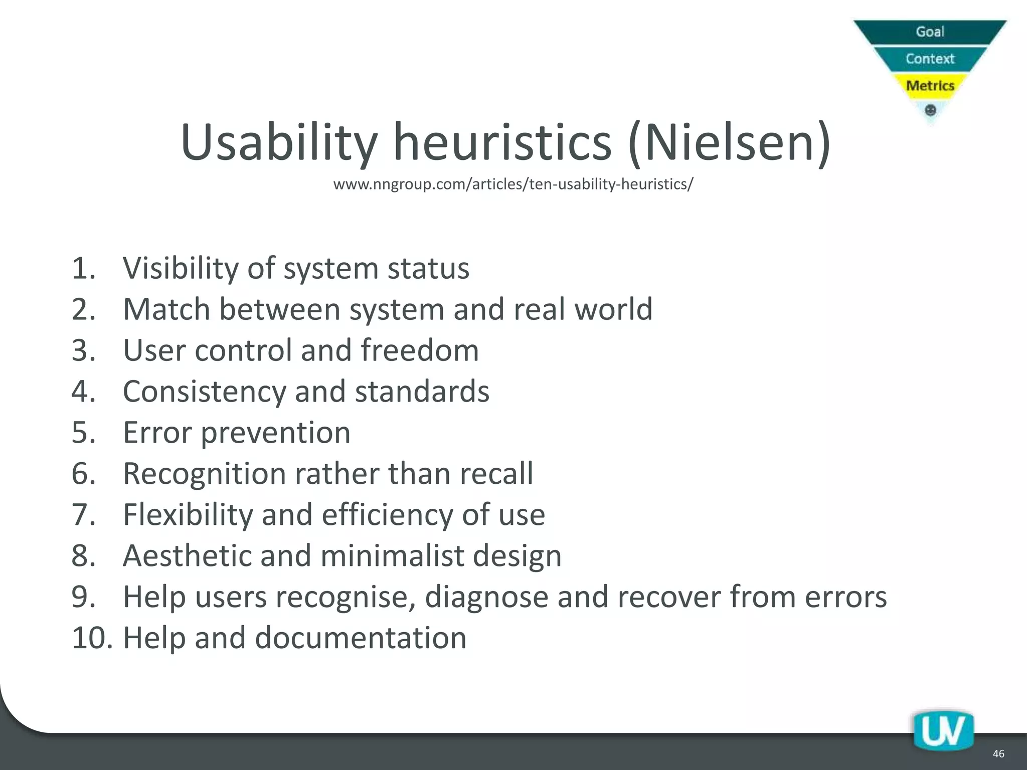46
Usability heuristics (Nielsen)
1. Visibility of system status
2. Match between system and real world
3. User control and freedom
4. Consistency and standards
5. Error prevention
6. Recognition rather than recall
7. Flexibility and efficiency of use
8. Aesthetic and minimalist design
9. Help users recognise, diagnose and recover from errors
10. Help and documentation
www.nngroup.com/articles/ten-usability-heuristics/
 