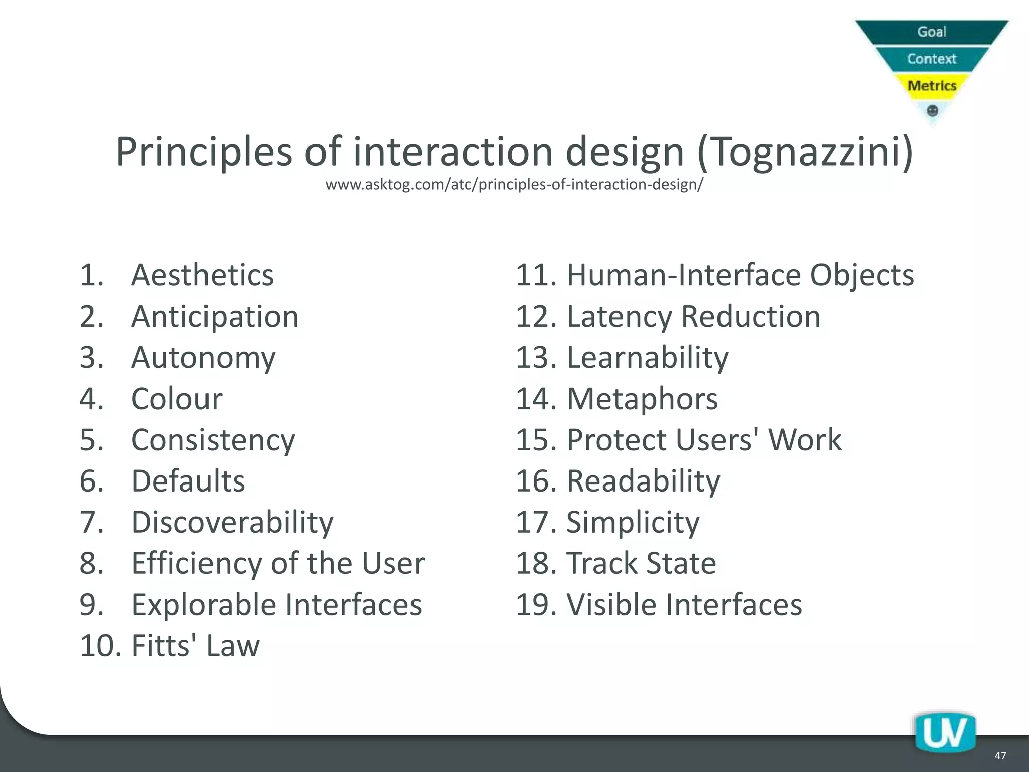 47
1. Aesthetics
2. Anticipation
3. Autonomy
4. Colour
5. Consistency
6. Defaults
7. Discoverability
8. Efficiency of the User
9. Explorable Interfaces
10. Fitts' Law
11. Human-Interface Objects
12. Latency Reduction
13. Learnability
14. Metaphors
15. Protect Users' Work
16. Readability
17. Simplicity
18. Track State
19. Visible Interfaces
Principles of interaction design (Tognazzini)
www.asktog.com/atc/principles-of-interaction-design/
 
