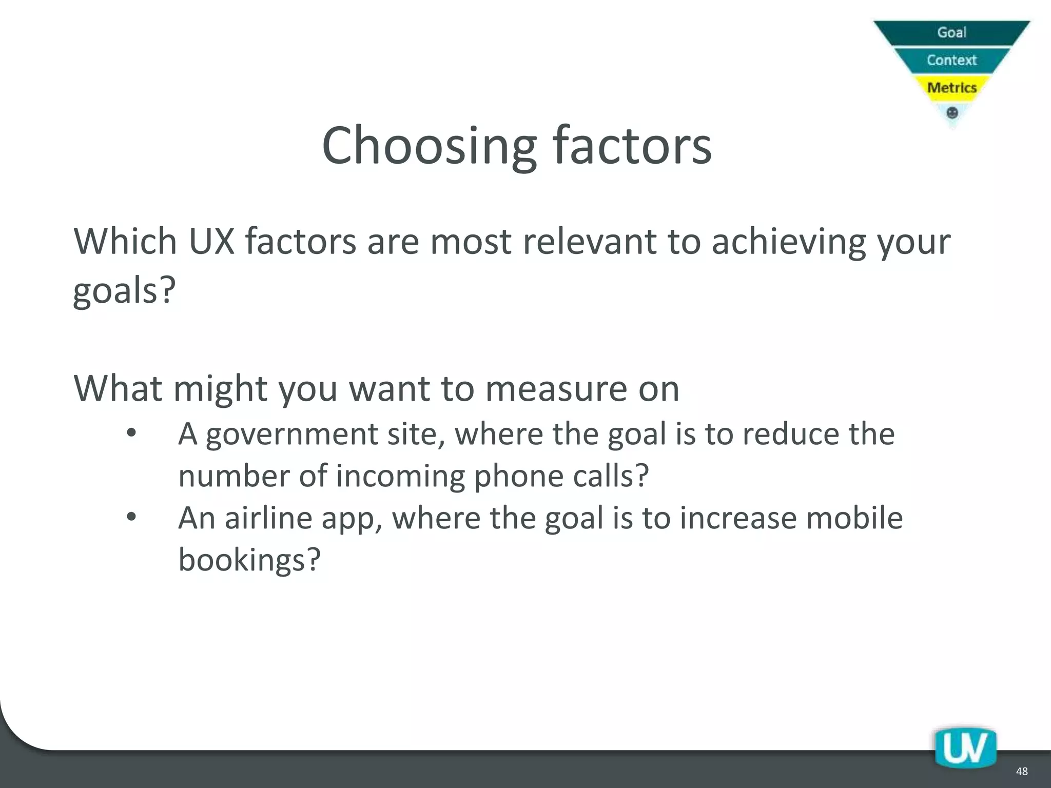 48
Choosing factors
Which UX factors are most relevant to achieving your
goals?
What might you want to measure on
• A government site, where the goal is to reduce the
number of incoming phone calls?
• An airline app, where the goal is to increase mobile
bookings?
 