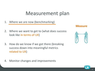 1. Where we are now (benchmarking)
2. Where we want to get to (what does success
look like in terms of UX)
3. How do we know if we got there (breaking
success down into meaningful metrics
related to UX)
4. Monitor changes and improvements
13
Measurement plan
Measure
 