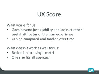 17
UX Score
What works for us:
• Goes beyond just usability and looks at other
useful attributes of the user experience
• Can be compared and tracked over time
What doesn’t work as well for us:
• Reduction to a single metric
• One size fits all approach
 
