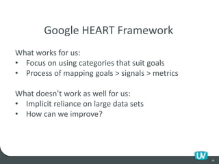 20
Google HEART Framework
What works for us:
• Focus on using categories that suit goals
• Process of mapping goals > signals > metrics
What doesn’t work as well for us:
• Implicit reliance on large data sets
• How can we improve?
 