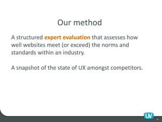 23
Our method
A structured expert evaluation that assesses how
well websites meet (or exceed) the norms and
standards within an industry.
A snapshot of the state of UX amongst competitors.
 