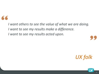 I want others to see the value of what we are doing.
I want to see my results make a difference.
I want to see my results acted upon.
UX folk
4
 