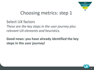 40
Choosing metrics: step 1
Select UX factors
These are the key steps in the user journey plus
relevant UX elements and heuristics.
Good news: you have already identified the key
steps in the user journey!
 