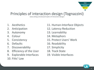 47
1. Aesthetics
2. Anticipation
3. Autonomy
4. Colour
5. Consistency
6. Defaults
7. Discoverability
8. Efficiency of the User
9. Explorable Interfaces
10. Fitts' Law
11. Human-Interface Objects
12. Latency Reduction
13. Learnability
14. Metaphors
15. Protect Users' Work
16. Readability
17. Simplicity
18. Track State
19. Visible Interfaces
Principles of interaction design (Tognazzini)
www.asktog.com/atc/principles-of-interaction-design/
 