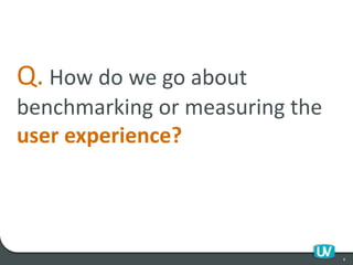 Q. How do we go about
benchmarking or measuring the
user experience?
6
 