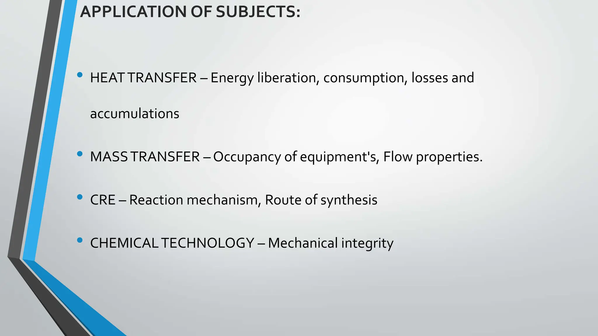 • HEATTRANSFER – Energy liberation, consumption, losses and
accumulations
• MASSTRANSFER – Occupancy of equipment's, Flow properties.
• CRE – Reaction mechanism, Route of synthesis
• CHEMICALTECHNOLOGY – Mechanical integrity
APPLICATION OF SUBJECTS:
 