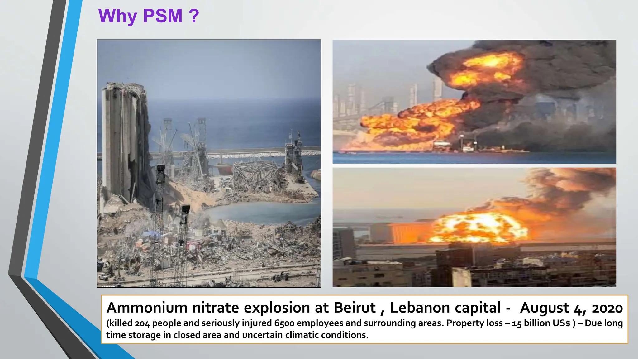 Why PSM ?
Ammonium nitrate explosion at Beirut , Lebanon capital - August 4, 2020
(killed 204 people and seriously injured 6500 employees and surrounding areas. Property loss – 15 billion US$ ) – Due long
time storage in closed area and uncertain climatic conditions.
 