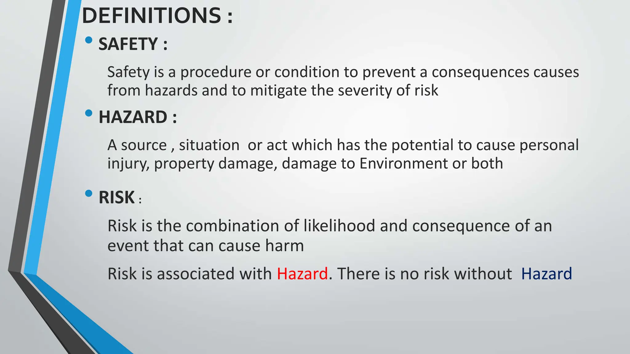 DEFINITIONS :
• SAFETY :
Safety is a procedure or condition to prevent a consequences causes
from hazards and to mitigate the severity of risk
• HAZARD :
A source , situation or act which has the potential to cause personal
injury, property damage, damage to Environment or both
• RISK :
Risk is the combination of likelihood and consequence of an
event that can cause harm
Risk is associated with Hazard. There is no risk without Hazard
 