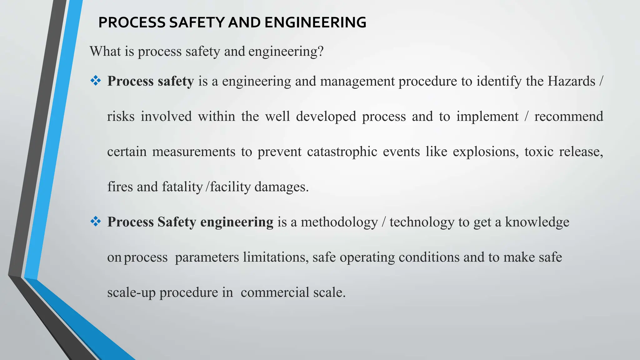 What is process safety and engineering?
 Process safety is a engineering and management procedure to identify the Hazards /
risks involved within the well developed process and to implement / recommend
certain measurements to prevent catastrophic events like explosions, toxic release,
fires and fatality /facility damages.
 Process Safety engineering is a methodology / technology to get a knowledge
onprocess parameters limitations, safe operating conditions and to make safe
scale-up procedure in commercial scale.
PROCESS SAFETY AND ENGINEERING
 