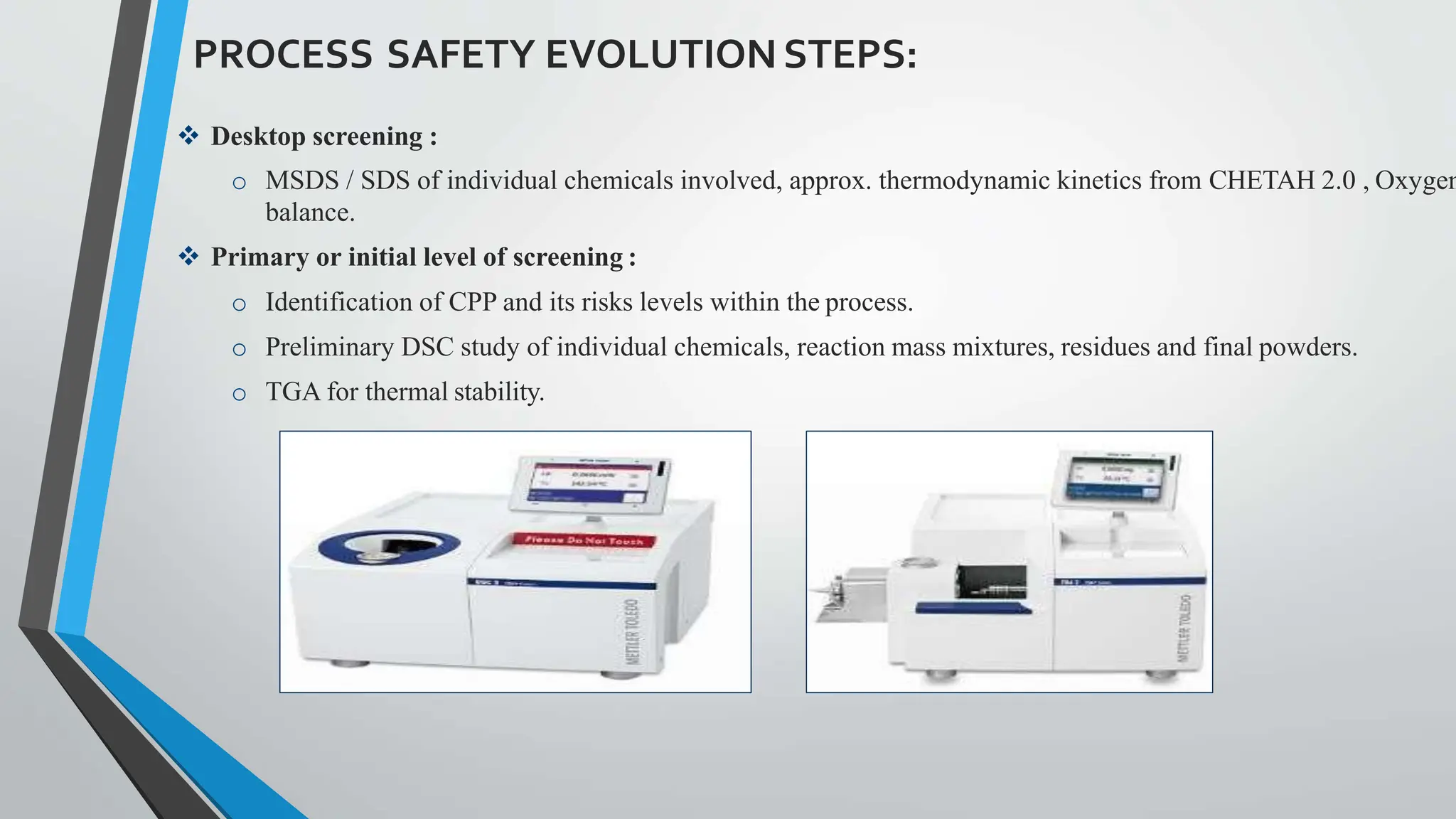 PROCESS SAFETY EVOLUTIONSTEPS:
 Desktop screening :
o MSDS / SDS of individual chemicals involved, approx. thermodynamic kinetics from CHETAH 2.0 , Oxygen
balance.
 Primary or initial level of screening :
o Identification of CPP and its risks levels within the process.
o Preliminary DSC study of individual chemicals, reaction mass mixtures, residues and final powders.
o TGA for thermal stability.
 