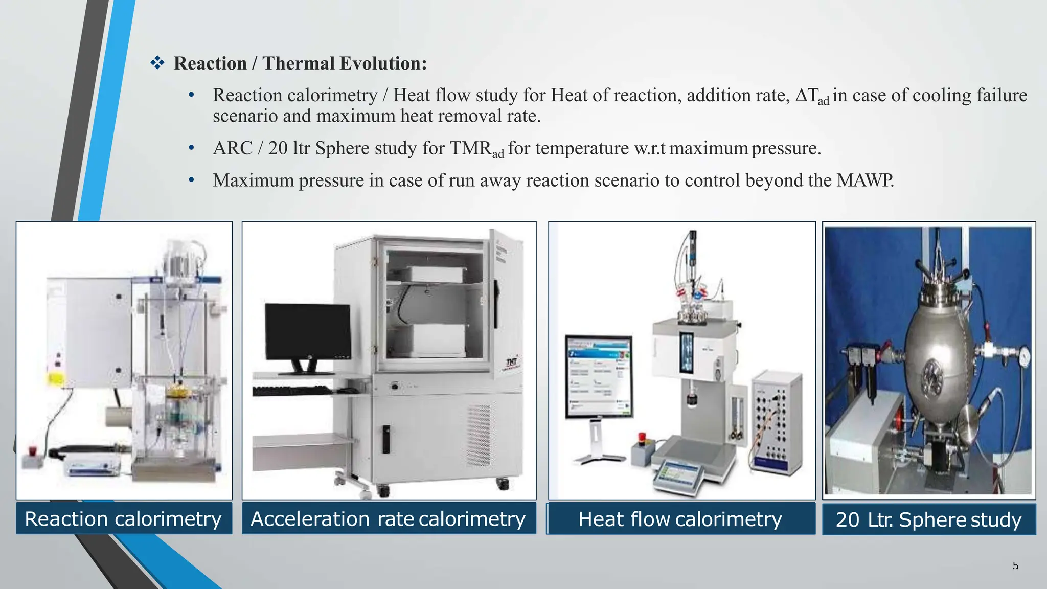 Reaction / Thermal Evolution:
• Reaction calorimetry / Heat flow study for Heat of reaction, addition rate, ∆Tad in case of cooling failure
scenario and maximum heat removal rate.
• ARC / 20 ltr Sphere study for TMRad for temperature w.r.t maximumpressure.
• Maximum pressure in case of run away reaction scenario to control beyond the MAWP.
Reaction calorimetry Acceleration rate calorimetry Heat flow
Heat flow calorimetry 20 Ltr
. Sphere study
 