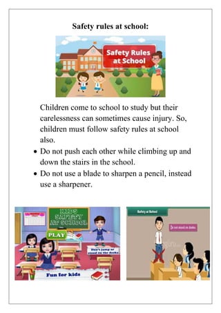 Safety rules at school:
Children come to school to study but their
carelessness can sometimes cause injury. So,
children must follow safety rules at school
also.
 Do not push each other while climbing up and
down the stairs in the school.
 Do not use a blade to sharpen a pencil, instead
use a sharpener.
 
