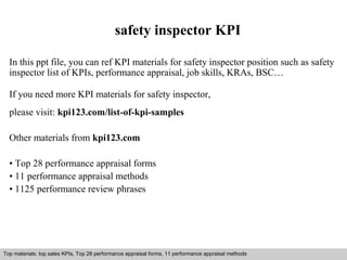 safety inspector KPI 
In this ppt file, you can ref KPI materials for safety inspector position such as safety 
inspector list of KPIs, performance appraisal, job skills, KRAs, BSC… 
If you need more KPI materials for safety inspector, 
please visit: kpi123.com/list-of-kpi-samples 
Other materials from kpi123.com 
• Top 28 performance appraisal forms 
• 11 performance appraisal methods 
• 1125 performance review phrases 
Top materials: top sales KPIs, Top 28 performance appraisal forms, 11 performance appraisal methods 
Interview questions and answers – free download/ pdf and ppt file 
 