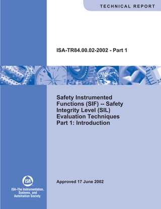 Safety Instrumented
Functions (SIF) -- Safety
Integrity Level (SIL)
Evaluation Techniques
Part 1: Introduction
Approved 17 June 2002
ISA-TR84.00.02-2002 - Part 1
T E C H N I C A L R E P O R T
ISA The Instrumentation,
Systems, and
Automation Society
–
TM
 