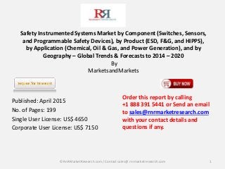 Safety Instrumented Systems Market by Component (Switches, Sensors,
and Programmable Safety Devices), by Product (ESD, F&G, and HIPPS),
by Application (Chemical, Oil & Gas, and Power Generation), and by
Geography – Global Trends & Forecasts to 2014 – 2020
By
MarketsandMarkets
Published: April 2015
No. of Pages: 199
Single User License: US$ 4650
Corporate User License: US$ 7150
1
Order this report by calling
+1 888 391 5441 or Send an email
to sales@rnrmarketresearch.com
with your contact details and
questions if any.
© RnRMarketResearch com / Contact sales@ rnrmarketresearch.com
 