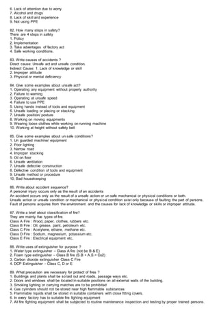 6. Lack of attention due to worry
7. Alcohol and drugs
8. Lack of skill and experience
9. Not using PPE
82. How many steps in safety?
There are 4 steps in safety
1. Policy
2. Implementation
3. Take advantages of factory act
4. Safe working conditions.
83. Write causes of accidents ?
Direct cause: Unsafe act and unsafe condition.
Indirect Cause: 1. Lack of knowledge or skill
2. Improper attitude
3. Physical or mental deficiency
84. Give some examples about unsafe act?
1. Operating any equipment without properly authority
2. Failure to warning
3. Operating at unsafe speed
4. Failure to use PPE
5. Using hands instead of tools and equipment
6. Unsafe loading or placing or stacking
7. Unsafe position/ posture
8. Working on moving equipments
9. Wearing loose clothes while working on running machine
10. Working at height without safety belt
85. Give some examples about un safe conditions?
1. Un guarded machine/ equipment
2. Poor lighting
3. Narrow road
4. Improper stacking
5. Oil on floor
6. Unsafe ventilation
7. Unsafe defective construction
8. Defective condition of tools and equipment
9. Unsafe method or procedure
10. Bad housekeeping
86. Write about accident sequence?
A personal injury occurs only as the result of an accidents
An accident occurs only as the result of a unsafe action or un safe mechanical or physical conditions or both.
Unsafe action or unsafe condition or mechanical or physical condition exist only because of faulting the part of persons.
Fault of persons acquires from the environment and the causes for lack of knowledge or skills or improper attitude.
87. Write a brief about classification of fire?
They are mainly five types of fire.
Class A Fire : Wood, paper, clothes, rubbers etc.
Class B Fire : Oil, grease, paint, petroleum etc.
Class C Fire : Acetylene, ethane, methane etc.
Class D Fire : Sodium, magnesium, potassium etc.
Class E Fire : Electrical equipment etc.
88. Write uses of extinguisher for purpose ?
1. Water type extinguisher – Class A fire (not be B & E)
2. Foam type extinguisher – Class B fire (S.B + A.S.= Co2)
3. Carbon dioxide extinguisher Class C Fire
4. DCP Extinguisher – Class C, D or E
89. What precaution are necessary for protect of fires ?
1. Buildings and plants shall be so laid out and roads, passage ways etc.
2. Doors and windows shall be located in suitable positions on all external walls of the building.
3. Smoking lighting or carrying matches are to be prohibited
4. Gas cylinders should not be stored near high flammable substances
5. Flammable liquids shall be stored in suitable containers with close fitting covers.
6. In every factory has to suitable fire fighting equipment
7. All fire fighting equipment shall be subjected to routine maintenance inspection and testing by proper trained persons.
 