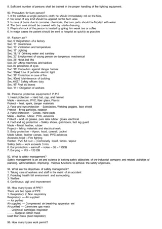 8. Sufficient number of persons shall be trained in the proper handling of fire fighting equipment.
90. Precaution for burn person?
1. It fire catches a single person’s cloth; he should immediately roll on the floor.
2. No lotion of any kind should be applied on the burn area
3. In case of burns due to corrosive chemicals, the burn parts should be flooded with water
4. The burn area should be covered with dry sterile dressing
5. Physical shock of the person is treated by giving him weak tea or coffee
6. In major cases the patient should be sent to hospital as quickly as possible
91. Factory act?
Sec.’6’ Registration of a factory
Sec.’11’ Cleanliness
Sec.’13’ Ventilation and temperature
Sec.’17’ Lighting
Sec.’18,19’ Drinking water and sanitary
Sec.’23’ Employment of young person on dangerous mechanical
Sec.’28’ Hoist and lifts
Sec.’29’ Lifting machines and tackles
Sec.35’ protection of eyes
Sec.’36’ Precaution against danger furmes
Sec.’36(A)’ Use of portable electric light
Sec.’38’ Protection in case of fire
Sec.’40(A)’ Maintenance of building
Sec.40(B)’ Safety officers duty
Sec.’45’ First aid boxes
Sec.’111’ Obligation of workers
92. Personal protective equipments? P.P.E
1. Head protection – Hard hat, cap, and helmet
Made – aluminum, PVC, fiber glass, Plastic
Protect – heal, spark, danger materials
2. Face and eye protection – Spectacles, Welding goggles, face shield
Protect – flying particles, radation
3. Hand protection – Gloves, hand pads
Made – leather, rubber, PVC, asbestos
Protect – acid, oil grease, pure Alex rubber gloves electrical
4. Foot and leg protection – Safety shoes, gum boots, foot leg guard
Made – Metal, leather, rubber
Project – falling materials and electrical work
5. Body protection – Apron, hood, coverall, jacket
Made rubber, leather canvas, lead, PVC asbestos
Asbestos hood – Fire fighting
Rubber, PVC full suit – ( Corrosively liquid, fumes, vapour
Safety belts – work exceeds 3 mts
6. Ear production – earmuff – noise – 30 – 135DB
7. Ear plug – 115 – 120 DB
93. What is safety management?
Safety management is an art and science of setting safety objectives of the Industrial company and related activities of
planning, administration, Improving, Various functions to achieve the safety objectives.
94. What are the objectives of safety management?
1. Taking care of workers and staff in the event of an accident
2. Providing health full environment and surrounding
3. Welfare
4. Continuous vigil and improvement
95. How many types of PPE?
There are two types of PPE
1. Respiratory 2. Non respiratory
Respiratory — Air supplied
— Air purified
Air supplied — Compressed air breathing apparatus set
Air purified — Cannisters gas mask
—- Chemical cartridges respirator
——– Surgical cotton mask
Dust filter mask (dust respirator)
96. How many types work permit?
 