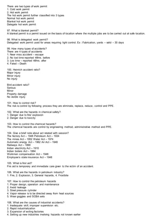 There are two types of work permit
1. Cold work permit
2. Hot work permit
The hot work permit further classified into 3 types
Normal hot work permit
Blanket hot work permit
Delegate hot work permit
97. What is blanket permit?
A blanket permit is a permit issued on the basis of location where the multiple jobs are to be carried out at safe location.
98. What is delegated work permit?
Delegated work permit used for areas requiring light control. Ex : Fabrication, yards – valid – 30 days
99. How many types of accidents?
There are 4 types of accidents
1. Near miss accident – escape
2. No lost time reported 48hrs. before
3. Los time – reported 48hrs. after
4. Fated – Death
100. Heinrich accident ratio?
Major injury
Minor injury
No injury
Bird accident ratio?
Serious
Minor
Property damage
No visible injury
101. How to control risk?
The risk is control by following process they are eliminate, replace, reduce, control and PPE.
102. What are the hazards in chemical safety?
1. Danger due to fire/ explosion
2. Danger due to toxicity
103. How to control the chemical hazards?
The chemical hazards are control by engineering method, administrative method and PPE.
104. Give a brief note about act related with session?
The factory Act – 1948 Petroleum Act – 1934
The mines Act – 1952 Water Act – 1974
Automatic energy Act – 1962 Air Act – 1948
Railways Act – 1890
Indian electricity Act – 1910
Indian boilers Act – 1884
Workmen compensation Act – 1948
Employee’s state insurance Act – 1948
105. What is first aid?
Firs aid is temporary and immediate care given to the victim of an accident.
106. What are the hazards in petroleum industry?
1. Fire, 2. Explosion, 3. General hazards, 4. Frostbite
107. How to control the petroleum hazards
1. Proper design, operation and maintenance
2. Avoid leakage
3. Steel pressure cylinder
4. Vapor release is to be directed away from heat sources
5. Wear goggles and SCBA sets
108. What are the causes of industrial accidents?
1. Inadequate skill, improper supervision etc.
2. Rapid industrialization
3. Expansion of exiting factories
4. Setting up new industries involving hazards not known earlier
 