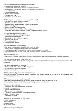109. What are the responsibility for workers for safety?
1. Report unsafe condition to supervisor
2. Do not operate the machine without knowing the operation
3. Before starting the machine, whether the machine is in condition not
4. Use correct tools
5. Follow the safety rules
6. Always do not horse play
7. Do not lift over load
8. Do not chit on at with others
110. What general precautions are necessary while driving?
1. Follow all traffic rules, signs and signals
2. Do not exceed the speed limit
3. Take ten minute break after every 2 hours on long driving
4. Drive in correct gear
5. Keep both hand on steering wheel
6. Do not drive if you are not filling well or feting sleep
7. Slow down while passing junctions, corners, crowded places and parking
111. What are cause of road accident?
1. Not following defensive arriving techniques
2. Not observing lane displine
3. Overtaking on turns or from wrong side
4. Not obey traffic signals
5. Poor road condition
6. Poor maintained vehicle
112. What are belongs to road safety?
1. The speed limits displayed along the road should be strictly
2. Short cuts and cutting across the corners should be avoid
3. No body should try to cross the level crossing when drop gates are closed
4. Signal given blocking the road ‘ stop’ look, listen and proceed should be followed.
113. What is factory act?
The factory act is a social enactment to achieve social reform and given liberal construction to achieve legislative.
114. What are main provision in the factory act?
Health, safety, welfare, hours of work, employment, person, occupational disease, special provision and penalties and
procedures.
115. What the advantages of ventilation
1. It helps to reduce the chances of fire or explosion
2. It protects the occupational diseases
3. It provides comfort to the workmen
116. What the role of government in industrial safety?
The Govt. responsible for protection workers, consumers from dangers at work, on the road, in the air in the water, from
air and water pollution etc.
117. How does the workers health influence ?
The workers health influences by occupational factors – physical, chemical, biological, social.
Non occupational factors – food, cloth, water, housing, smoking & alcohol etc.
118. How is audit conducted?
1. Preliminary visit and understanding the factory
2. Identify the audit element
3. Prepare the questionnaire
4. Get the reply from the company
5. Discussion with management, executives & workers.
6. Cross Verification at site
7. Preparation of report.
119 What are the procedures for work permit?
3 copies of the permit
At the work site.
In the permit file
On the permit board.
120. How many types of appliance
 