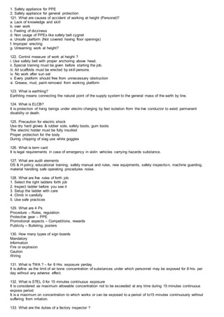 1. Safety appliance for PPE
2. Safety appliance for general protection
121. What are causes of accident of working at height (Personal)?
a. Lack of knowledge and skill
b. over work
c. Feeling of dizziness
d. Non usage of PPEs like safety belt cygnet
e. Unsafe platform (Not covered having floor openings)
f. Improper erecting
g. Unlearning work at height?
122. Control measure of work at height ?
i. Use safety belt with proper anchoring above head.
ii. Special training must be given before starting the job.
iii. All scaffolds must be erected by skill persons.
iv. No work after sun set
v. Every platform should free from unnecessary obstruction
vi. Grease, mud, paint removed from working platform
123. What is earthling?
Earthling means connecting the natural point of the supply system to the general mass of the earth by line.
124. What is ELCB?
It is protection of living beings under electro charging by fast isolation from the live conductor to avoid permanent
disability or death.
125. Precaution for electric shock
Use dry hard gloves & rubber sole, safety boots, gum boots
The electric holder must be fully insulted
Proper protection for the body
During chipping of slag use white goggles
126. What is term card
It is legal requirements in case of emergency in violin vehicles carrying hazards substance.
127. What are audit elements
OS & H policy, educational training, safety manual and rules, new equipments, safety inspection, machine guarding,
material handling safe operating procedures noise.
128. What are five rules of forth job
1. Select the right ladders forth job
2. Inspect ladder before you see it
3. Setup the ladder with care
4. Climb in carefully
5. Use safe practices
129. What are 4 Ps
Procedure – Rules, regulation
Protective gear – PPE
Promotional aspects – Competitions, rewards
Publicity – Bulleting, posters
130. How many types of sign boards
Mandatory
Information
Fire or explosion
Caution
Wiring
131. What is TWA ? – for 8 Hrs. exposure perday
It is define as the limit of air bone concentration of substances under which personnel may be exposed for 8 hrs. per
day without any adverse effect.
132. What is STEL 0 for 15 minutes continuous exposure
It is considered as maximum allowable concentration not to be exceeded at any time during 15 minutes continuous
expose period.
It is a maximum on concentration to which works or can be exposed to a period of to15 minutes continuously without
suffering from irritation.
133. What are the duties of a factory inspector ?
 