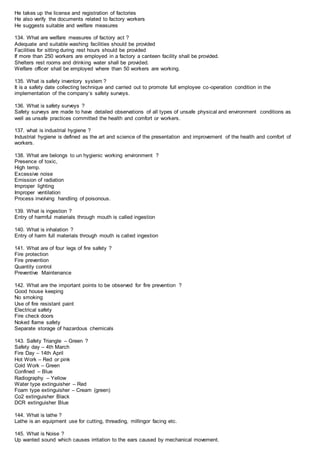 He takes up the license and registration of factories
He also verify the documents related to factory workers
He suggests suitable and welfare measures
134. What are welfare measures of factory act ?
Adequate and suitable washing facilities should be provided
Facilities for sitting during rest hours should be provided
If more than 250 workers are employed in a factory a canteen facility shall be provided.
Shelters rest rooms and drinking water shall be provided.
Welfare officer shall be employed where than 50 workers are working.
135. What is safety inventory system ?
It is a safety date collecting technique and carried out to promote full employee co-operation condition in the
implementation of the company’s safety surveys.
136. What is safety surveys ?
Safety surveys are made to have detailed observations of all types of unsafe physical and environment conditions as
well as unsafe practices committed the health and comfort or workers.
137. what is industrial hygiene ?
Industrial hygiene is defined as the art and science of the presentation and improvement of the health and comfort of
workers.
138. What are belongs to un hygienic working environment ?
Presence of toxic,
High temp.
Excessive noise
Emission of radiation
Improper lighting
Improper ventilation
Process involving handling of poisonous.
139. What is ingestion ?
Entry of harmful materials through mouth is called ingestion
140. What is inhalation ?
Entry of harm full materials through mouth is called ingestion
141. What are of four legs of fire safety ?
Fire protection
Fire prevention
Quantity control
Preventive Maintenance
142. What are the important points to be observed for fire prevention ?
Good house keeping
No smoking
Use of fire resistant paint
Electrical safety
Fire check doors
Noked flame safety
Separate storage of hazardous chemicals
143. Safety Triangle – Green ?
Safety day – 4th March
Fire Day – 14th April
Hot Work – Red or pink
Cold Work – Green
Confined – Blue
Radiography – Yellow
Water type extinguisher – Red
Foam type extinguisher – Cream (green)
Co2 extinguisher Black
DCR extinguisher Blue
144. What is lathe ?
Lathe is an equipment use for cutting, threading, millingor facing etc.
145. What is Noise ?
Up wanted sound which causes irritation to the ears caused by mechanical movement.
 
